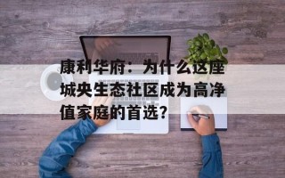康利华府：为什么这座城央生态社区成为高净值家庭的首选？
