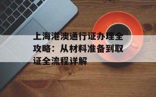 上海港澳通行证办理全攻略：从材料准备到取证全流程详解