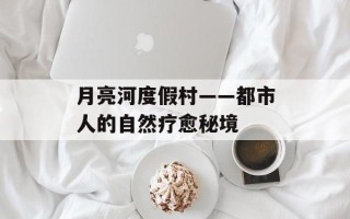月亮河度假村——都市人的自然疗愈秘境