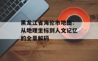 黑龙江省海伦市地图：从地理坐标到人文记忆的全景解码