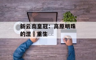 新云南皇冠：高原明珠的涅槃重生
