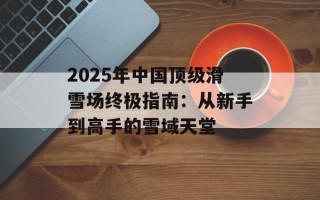 2025年中国顶级滑雪场终极指南：从新手到高手的雪域天堂