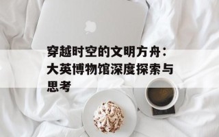 穿越时空的文明方舟：大英博物馆深度探索与思考