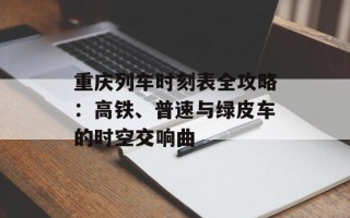 重庆列车时刻表全攻略：高铁、普速与绿皮车的时空交响曲