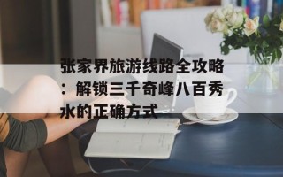 张家界旅游线路全攻略：解锁三千奇峰八百秀水的正确方式