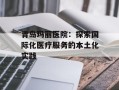 青岛玛丽医院：探索国际化医疗服务的本土化实践