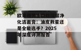 欧莱雅男士劲能深层净化洁面膏：油皮救星还是全能选手？2025年深度评测报告