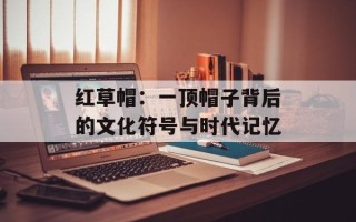 红草帽：一顶帽子背后的文化符号与时代记忆