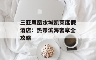 三亚凤凰水城凯莱度假酒店：热带滨海奢享全攻略