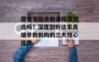 婴智贝佳早教课程值得选吗？深度剖析这家高端早教机构的三大核心优势