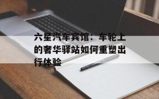 六星汽车宾馆：车轮上的奢华驿站如何重塑出行体验