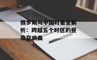 俄罗斯与中国时差全解析：跨越五个时区的昼夜交响曲