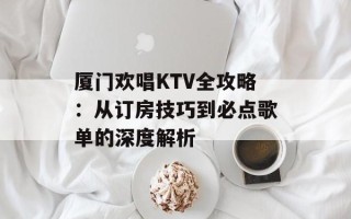 厦门欢唱KTV全攻略：从订房技巧到必点歌单的深度解析