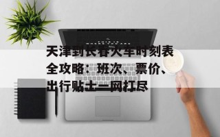 天津到长春火车时刻表全攻略：班次、票价、出行贴士一网打尽