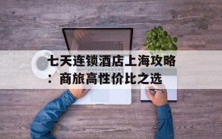 七天连锁酒店上海攻略：商旅高性价比之选