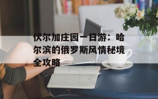 伏尔加庄园一日游：哈尔滨的俄罗斯风情秘境全攻略