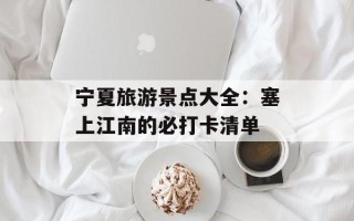 宁夏旅游景点大全：塞上江南的必打卡清单