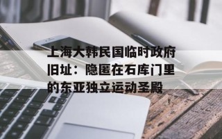 上海大韩民国临时政府旧址：隐匿在石库门里的东亚独立运动圣殿
