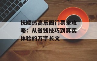 抚顺热高乐园门票全攻略：从省钱技巧到真实体验的万字长文