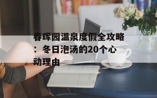 春晖园温泉度假全攻略：冬日泡汤的20个心动理由