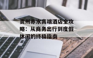 贵州赤水高端酒店全攻略：从商务出行到度假休闲的终极指南