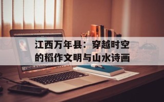 江西万年县：穿越时空的稻作文明与山水诗画