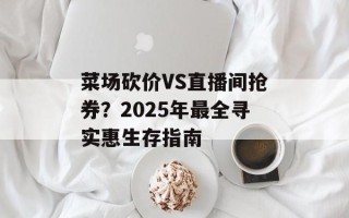 菜场砍价VS直播间抢券？2025年最全寻实惠生存指南