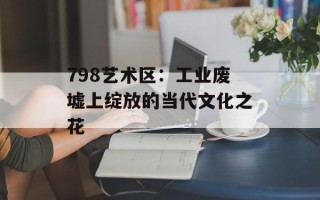 798艺术区：工业废墟上绽放的当代文化之花
