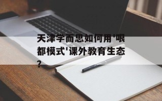天津学而思如何用'哏都模式'课外教育生态？