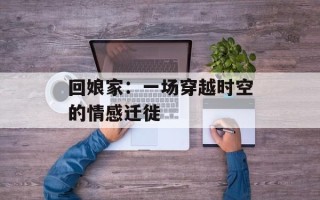 回娘家：一场穿越时空的情感迁徙