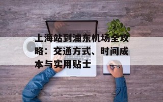上海站到浦东机场全攻略：交通方式、时间成本与实用贴士