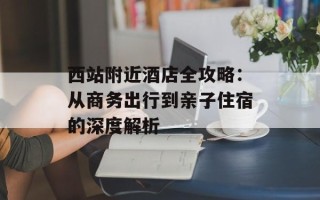 西站附近酒店全攻略：从商务出行到亲子住宿的深度解析