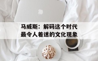 马威斯：解码这个时代最令人着迷的文化现象