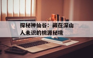 探秘神仙谷：藏在深山人未识的桃源秘境