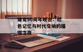 建党90周年晚会：红色记忆与时代交响的璀璨之夜