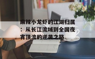麻辣小龙虾的江湖归属：从长江流域到全国夜宵顶流的逆袭之路