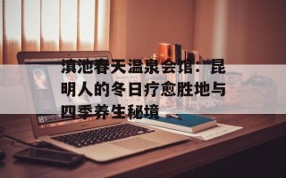 滇池春天温泉会馆：昆明人的冬日疗愈胜地与四季养生秘境
