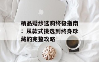精品婚纱选购终极指南：从款式挑选到终身珍藏的完整攻略