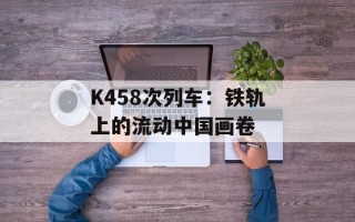 K458次列车：铁轨上的流动中国画卷