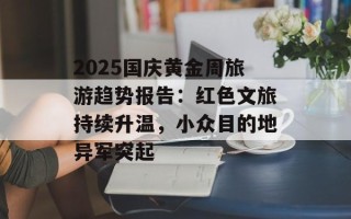 2025国庆黄金周旅游趋势报告：红色文旅持续升温，小众目的地异军突起