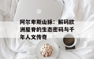 阿尔卑斯山脉：解码欧洲屋脊的生态密码与千年人文传奇