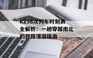 K238次列车时刻表全解析：一趟穿越南北的铁路漫游指南