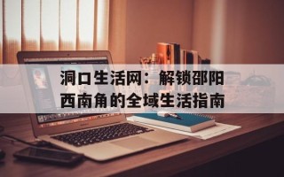 洞口生活网：解锁邵阳西南角的全域生活指南