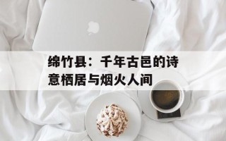 绵竹县：千年古邑的诗意栖居与烟火人间