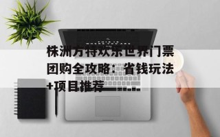 株洲方特欢乐世界门票团购全攻略：省钱玩法+项目推荐