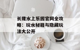 长隆水上乐园官网全攻略：玩水秘籍与隐藏玩法大公开