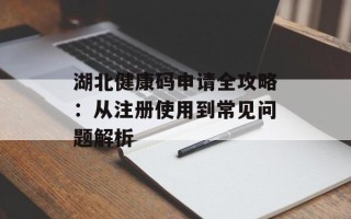 湖北健康码申请全攻略：从注册使用到常见问题解析