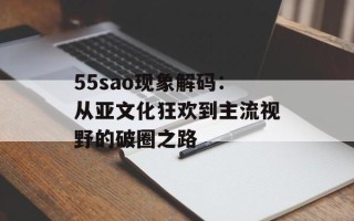 55sao现象解码：从亚文化狂欢到主流视野的破圈之路