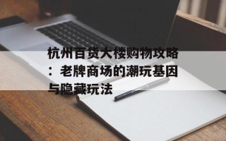 杭州百货大楼购物攻略：老牌商场的潮玩基因与隐藏玩法