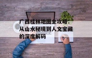 广西桂林地图全攻略：从山水秘境到人文宝藏的深度解码